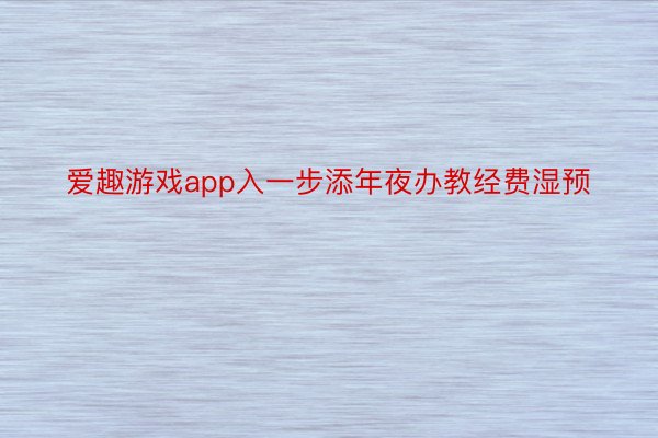 爱趣游戏app入一步添年夜办教经费湿预