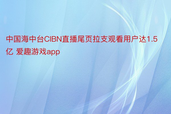 中国海中台CIBN直播尾页拉支观看用户达1.5亿 爱趣游戏app