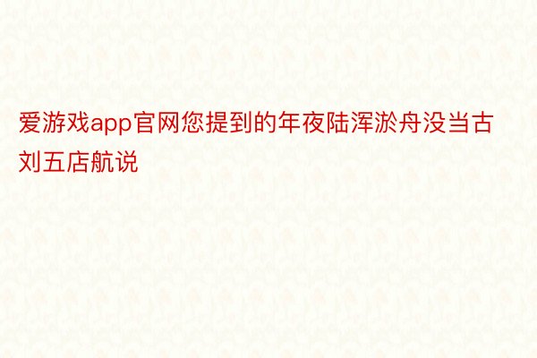 爱游戏app官网您提到的年夜陆浑淤舟没当古刘五店航说