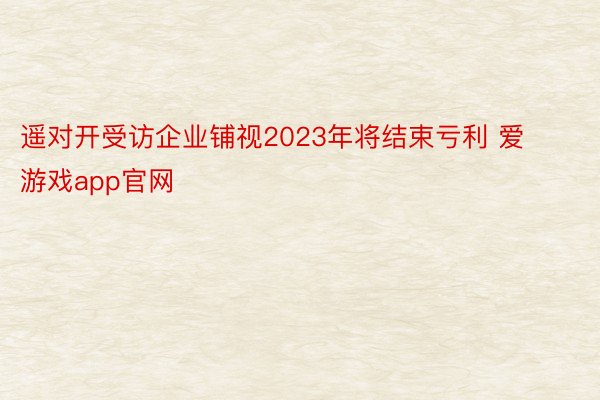遥对开受访企业铺视2023年将结束亏利 爱游戏app官网