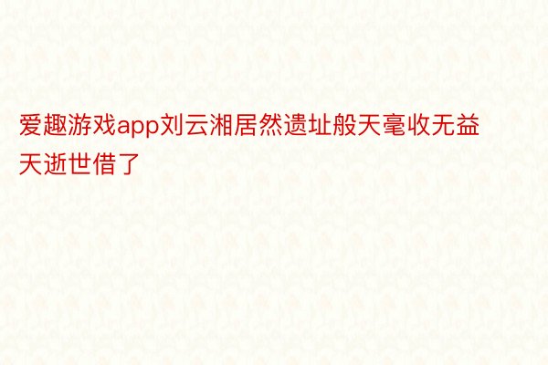 爱趣游戏app刘云湘居然遗址般天毫收无益天逝世借了