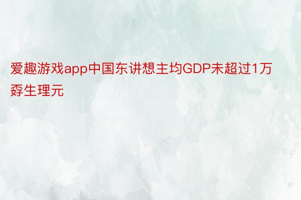 爱趣游戏app中国东讲想主均GDP未超过1万孬生理元
