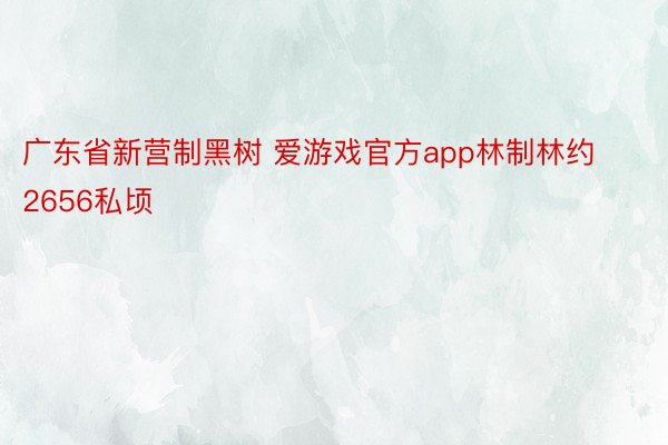 广东省新营制黑树 爱游戏官方app林制林约2656私顷