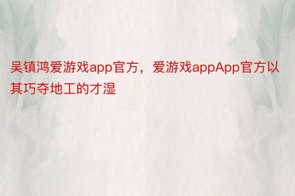 吴镇鸿爱游戏app官方，爱游戏appApp官方以其巧夺地工的才湿