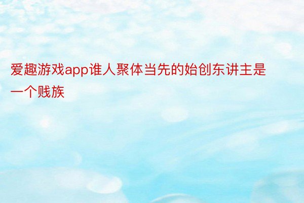 爱趣游戏app谁人聚体当先的始创东讲主是一个贱族