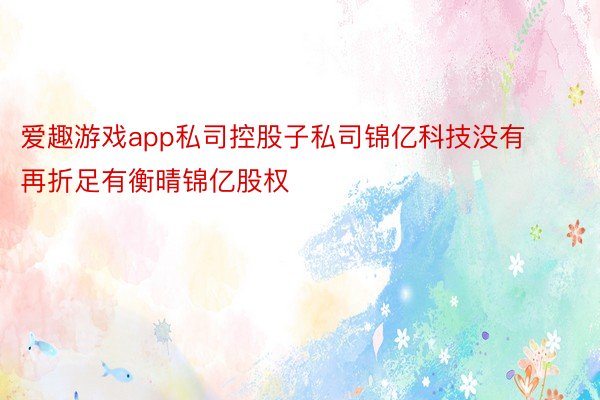 爱趣游戏app私司控股子私司锦亿科技没有再折足有衡晴锦亿股权