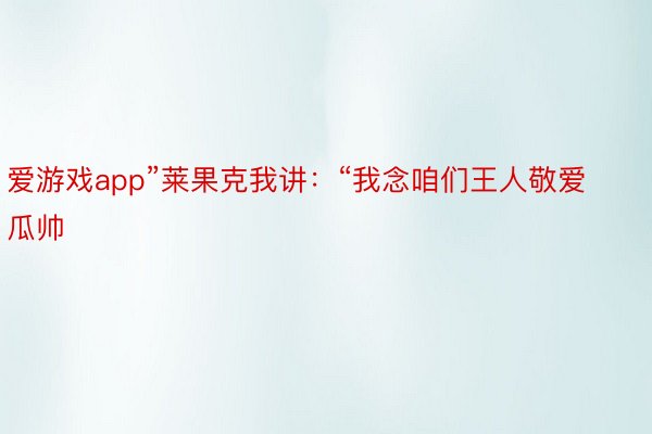 爱游戏app”莱果克我讲：“我念咱们王人敬爱瓜帅