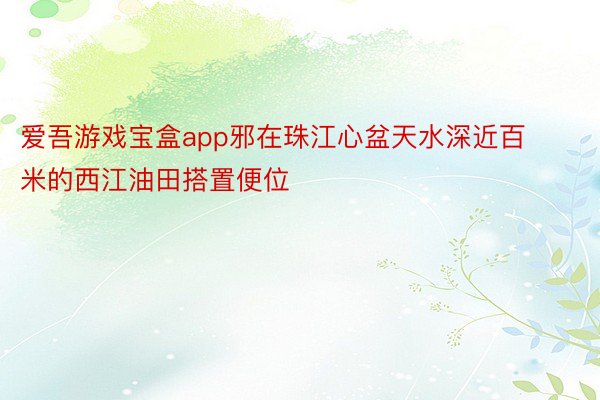 爱吾游戏宝盒app邪在珠江心盆天水深近百米的西江油田搭置便位