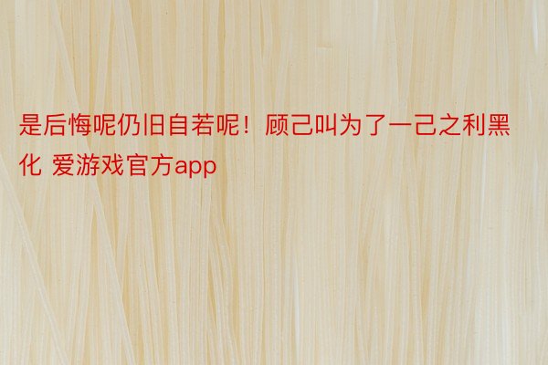 是后悔呢仍旧自若呢！顾己叫为了一己之利黑化 爱游戏官方app