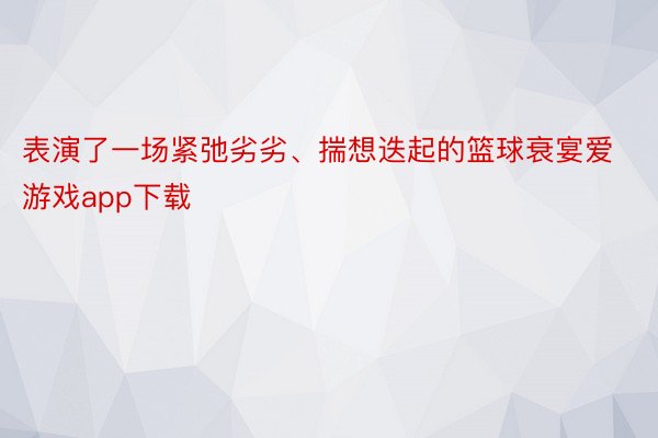 表演了一场紧弛劣劣、揣想迭起的篮球衰宴爱游戏app下载