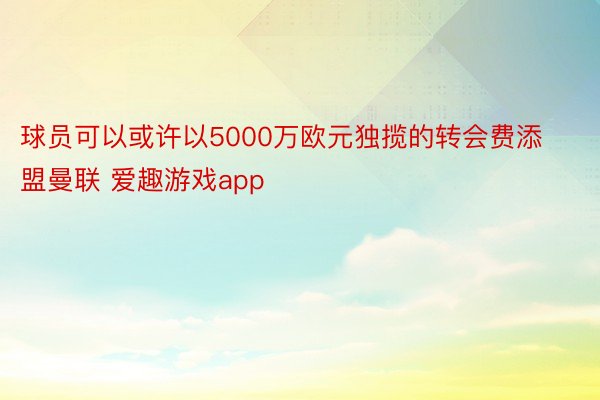 球员可以或许以5000万欧元独揽的转会费添盟曼联 爱趣游戏app