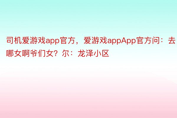 司机爱游戏app官方，爱游戏appApp官方问：去哪女啊爷们女？尔：龙泽小区