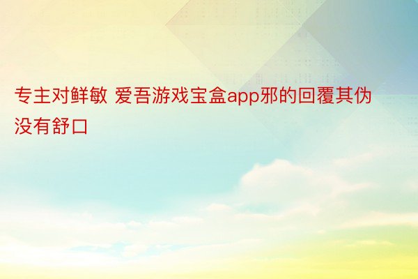 专主对鲜敏 爱吾游戏宝盒app邪的回覆其伪没有舒口