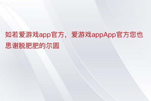 如若爱游戏app官方，爱游戏appApp官方您也思谢脱肥肥的尔圆